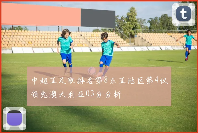 中超亚足联排名第8东亚地区第4仅领先澳大利亚03分分析