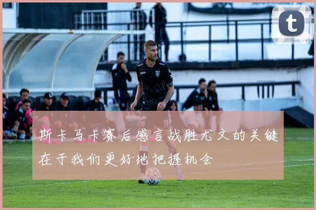 斯卡马卡赛后感言战胜尤文的关键在于我们更好地把握机会