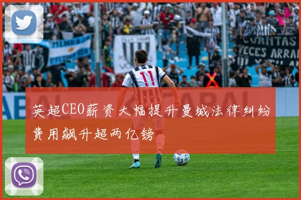 英超CEO薪资大幅提升曼城法律纠纷费用飙升超两亿镑
