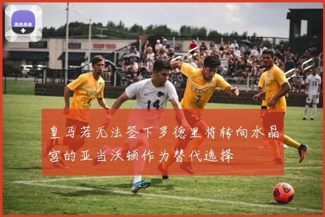 皇马若无法签下罗德里将转向水晶宫的亚当沃顿作为替代选择