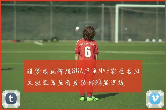 追梦成就辉煌SGA卫冕MVP实至名归文班亚马虽有后劲却稍显迟缓