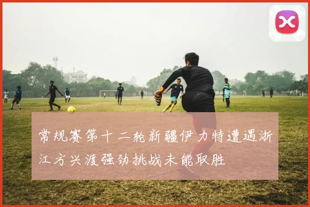 常规赛第十二轮新疆伊力特遭遇浙江方兴渡强劲挑战未能取胜