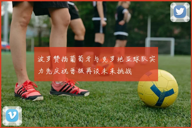 波罗赞扬葡萄牙与克罗地亚球队实力先庆祝晋级再谈未来挑战
