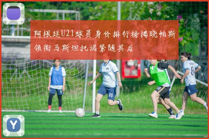 阿根廷U21球员身价排行榜揭晓帕斯领衔马斯坦托诺紧随其后