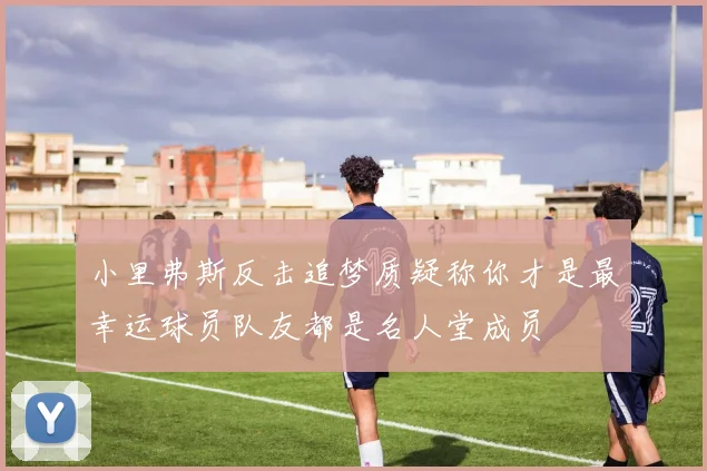 小里弗斯反击追梦质疑称你才是最幸运球员队友都是名人堂成员