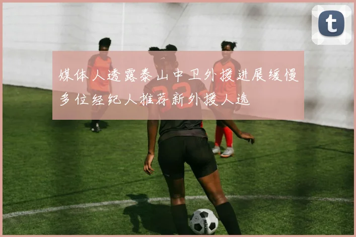 媒体人透露泰山中卫外援进展缓慢多位经纪人推荐新外援人选